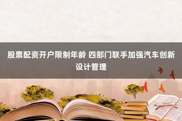 股票配资开户限制年龄 四部门联手加强汽车创新设计管理