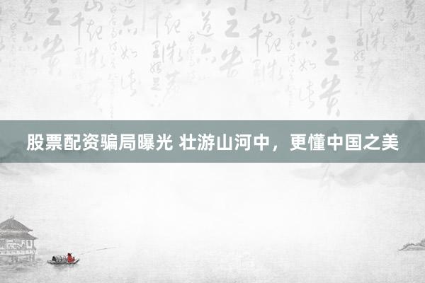 股票配资骗局曝光 壮游山河中，更懂中国之美