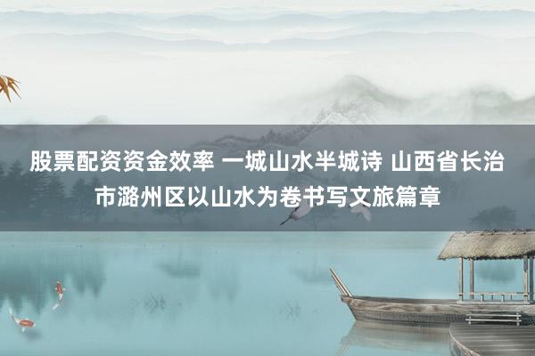股票配资资金效率 一城山水半城诗 山西省长治市潞州区以山水为卷书写文旅篇章