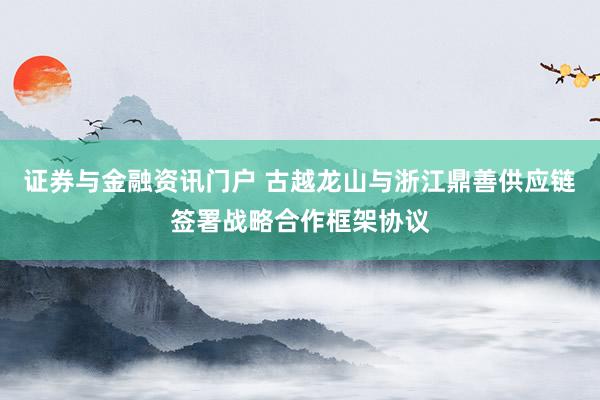 证券与金融资讯门户 古越龙山与浙江鼎善供应链签署战略合作框架协议